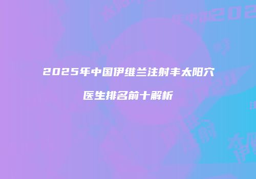 2025年中国伊维兰注射丰太阳穴医生排名前十解析