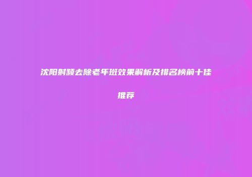 沈阳射频去除老年斑效果解析及排名榜前十佳推荐