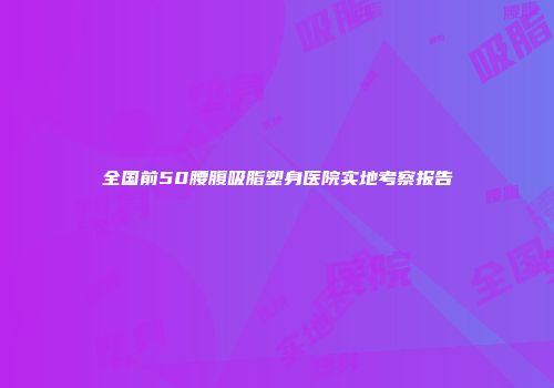 全国前50腰腹吸脂塑身医院实地考察报告