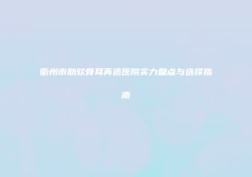 衢州市肋软骨耳再造医院实力盘点与选择指南