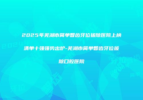 2025年芜湖市简单智齿牙位拔除医院上榜清单十强强势出炉-芜湖市简单智齿牙位拔除口腔医院