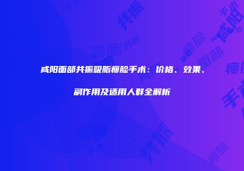 咸阳面部共振吸脂瘦脸手术：价格、效果、副作用及适用人群全解析