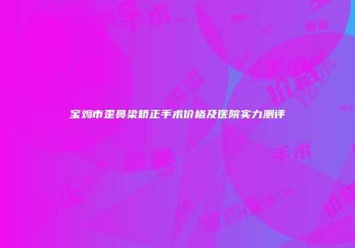 宝鸡市歪鼻梁矫正手术价格及医院实力测评