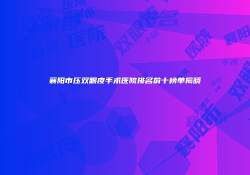 襄阳市压双眼皮手术医院排名前十榜单揭晓