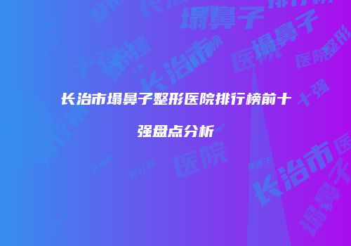 长治市塌鼻子整形医院排行榜前十强盘点分析