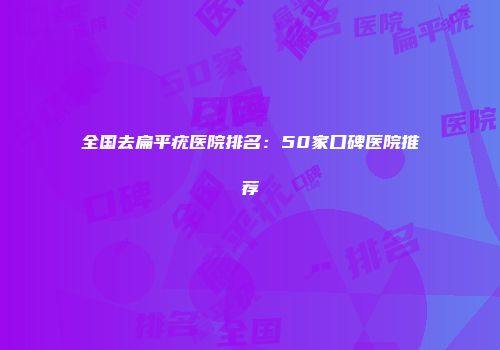 全国去扁平疣医院排名：50家口碑医院推荐