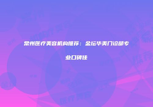 常州医疗美容机构推荐：金坛华美门诊部专业口碑佳