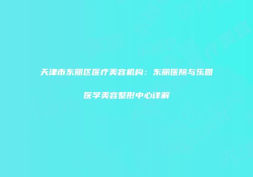 天津市东丽区医疗美容机构：东丽医院与乐园医学美容整形中心详解