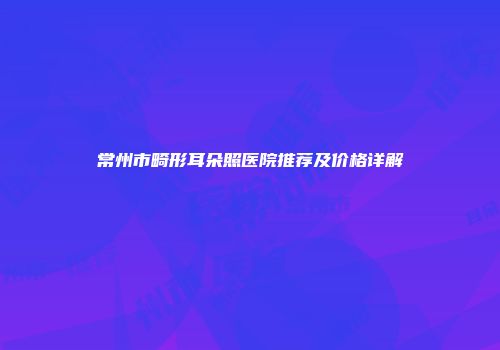 常州市畸形耳朵照医院推荐及价格详解