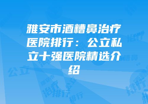 雅安市酒糟鼻治疗医院排行：公立私立十强医院精选介绍