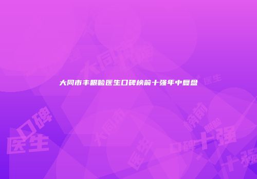 大同市丰眼睑医生口碑榜前十强年中复盘