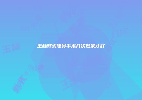 玉林韩式隆鼻手术几次效果才好