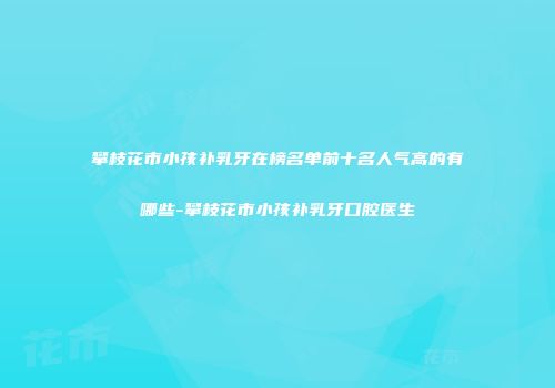 攀枝花市小孩补乳牙在榜名单前十名人气高的有哪些-攀枝花市小孩补乳牙口腔医生