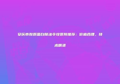 安庆市胶原蛋白除法令纹医院推荐：价格合理，技术精湛