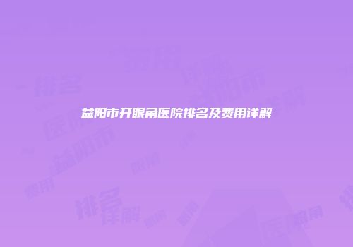益阳市开眼角医院排名及费用详解