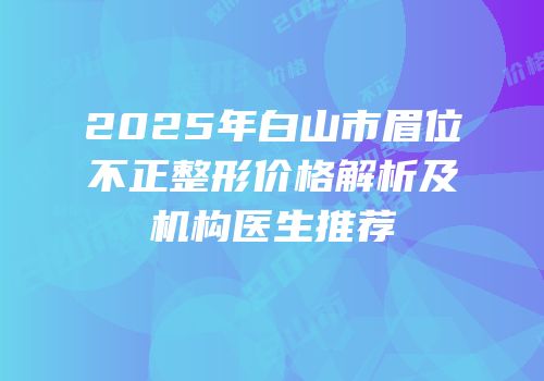 2025年白山市眉位不正整形价格解析及机构医生推荐