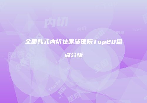 全国韩式内切祛眼袋医院Top20盘点分析