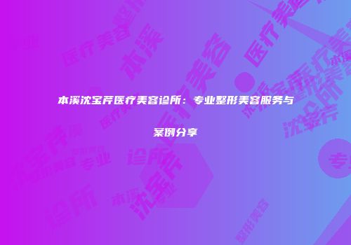 本溪沈宝芹医疗美容诊所：专业整形美容服务与案例分享