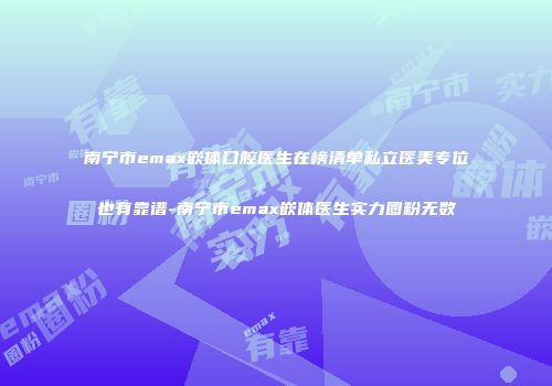 南宁市emax嵌体口腔医生在榜清单私立医美专位也有靠谱-南宁市emax嵌体医生实力圈粉无数