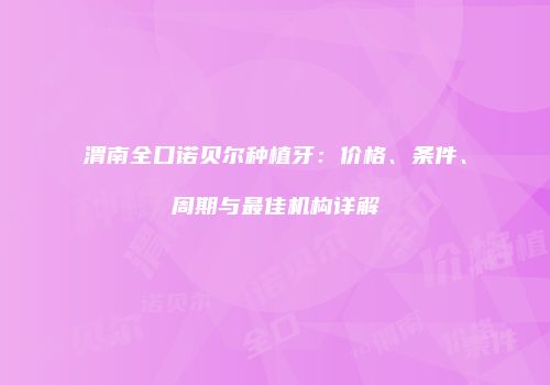渭南全口诺贝尔种植牙：价格、条件、周期与最佳机构详解