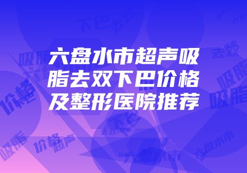 六盘水市超声吸脂去双下巴价格及整形医院推荐