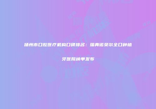 扬州市口腔医疗机构口碑排名：瑞典诺贝尔全口种植牙医院榜单发布