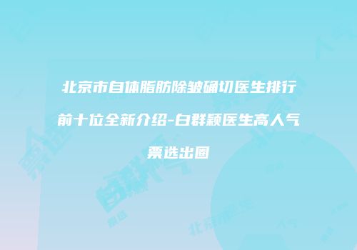 北京市自体脂肪除皱确切医生排行前十位全新介绍-白群颖医生高人气票选出圈