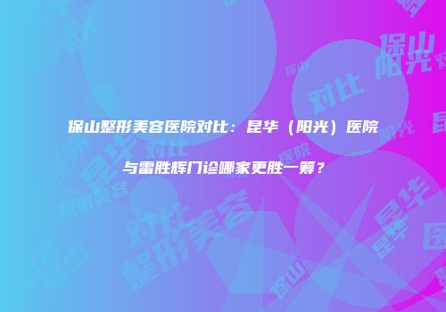 保山整形美容医院对比：昆华（阳光）医院与雷胜辉门诊哪家更胜一筹？