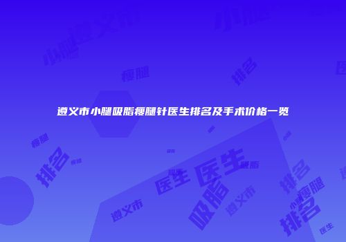 遵义市小腿吸脂瘦腿针医生排名及手术价格一览