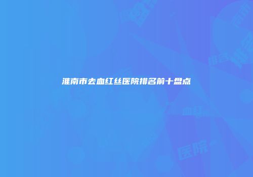 淮南市去血红丝医院排名前十盘点