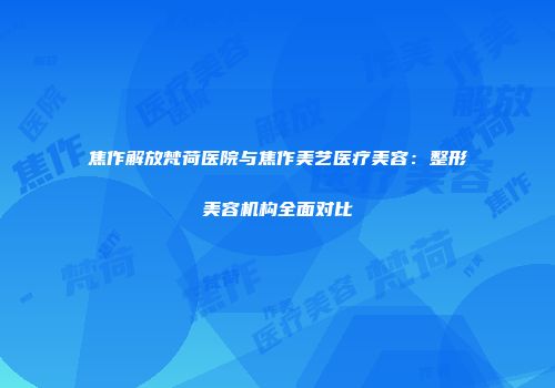 焦作解放梵荷医院与焦作美艺医疗美容：整形美容机构全面对比