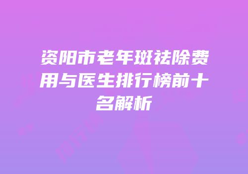 资阳市老年斑祛除费用与医生排行榜前十名解析