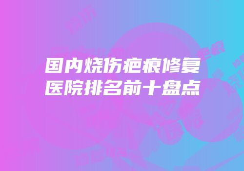 国内烧伤疤痕修复医院排名前十盘点