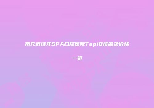 南充市洁牙SPA口腔医院Top10排名及价格一览