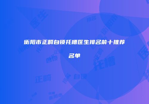 衡阳市正畸自锁托槽医生排名前十推荐名单