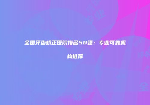全国牙齿矫正医院排名50强：专业可靠机构推荐