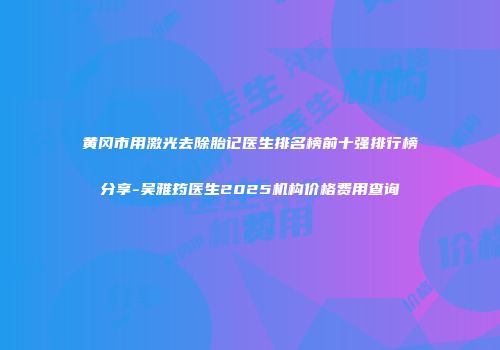 黄冈市用激光去除胎记医生排名榜前十强排行榜分享-吴雅筠医生2025机构价格费用查询