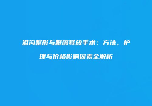 泪沟整形与眶隔释放手术：方法、护理与价格影响因素全解析