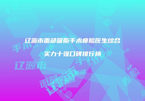 辽源市面部吸脂手术瘦脸医生综合实力十强口碑排行榜