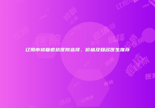 辽阳市修复痘坑医院选择、价格及知名医生推荐