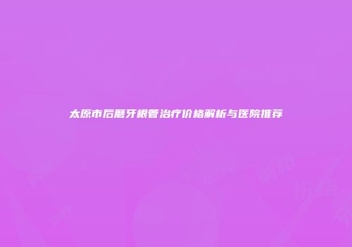 太原市后磨牙根管治疗价格解析与医院推荐