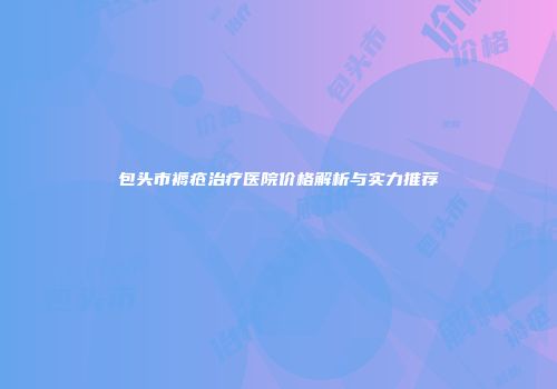 包头市褥疮治疗医院价格解析与实力推荐