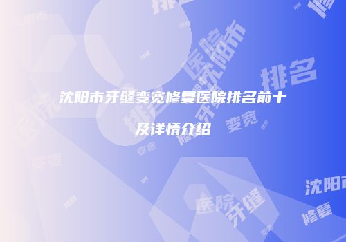沈阳市牙缝变宽修复医院排名前十及详情介绍