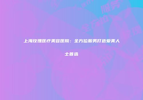 上海玫瑰医疗美容医院：全方位服务打造爱美人士首选