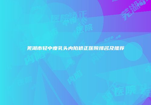 芜湖市轻中度乳头内陷矫正医院排名及推荐