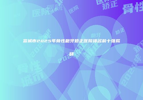 宣城市2025年骨性龅牙矫正医院排名前十强揭晓