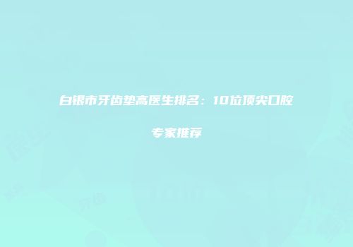 白银市牙齿垫高医生排名：10位顶尖口腔专家推荐