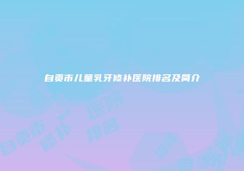 自贡市儿童乳牙修补医院排名及简介
