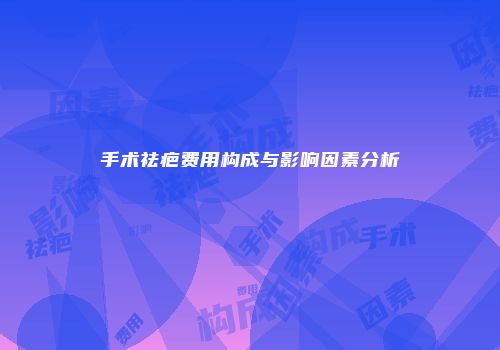 手术祛疤费用构成与影响因素分析