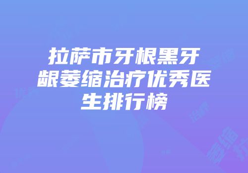 拉萨市牙根黑牙龈萎缩治疗优秀医生排行榜